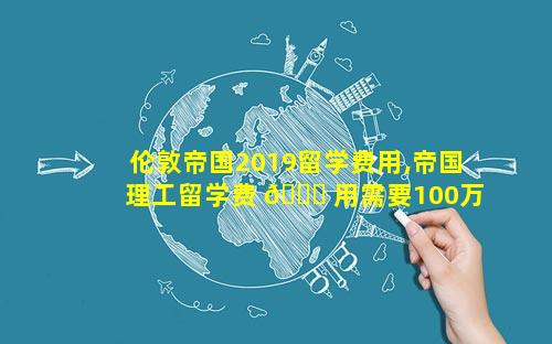 伦敦帝国2019留学费用,帝国理工留学费 🐈 用需要100万吗